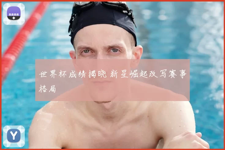 世界杯成绩揭晓 新星崛起改写赛事格局