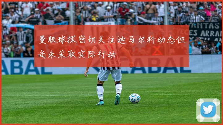 曼联球探密切关注迪马尔科动态但尚未采取实际行动