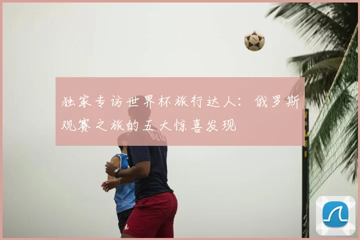 独家专访世界杯旅行达人：俄罗斯观赛之旅的五大惊喜发现