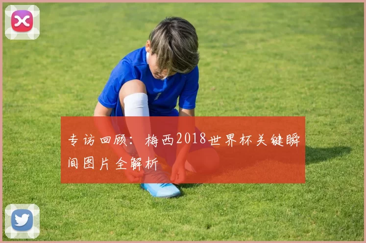 专访回顾：梅西2018世界杯关键瞬间图片全解析