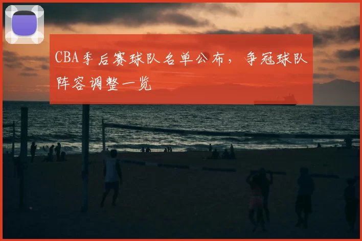 CBA季后赛球队名单公布，争冠球队阵容调整一览