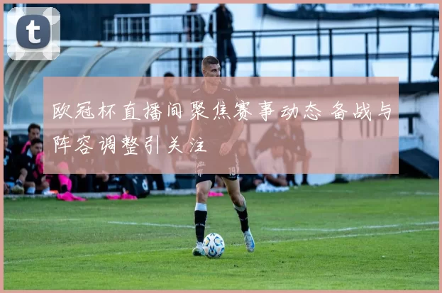 欧冠杯直播间聚焦赛事动态 备战与阵容调整引关注