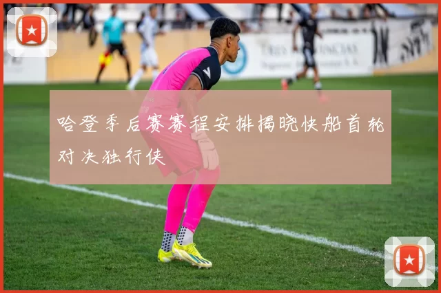 哈登季后赛赛程安排揭晓快船首轮对决独行侠