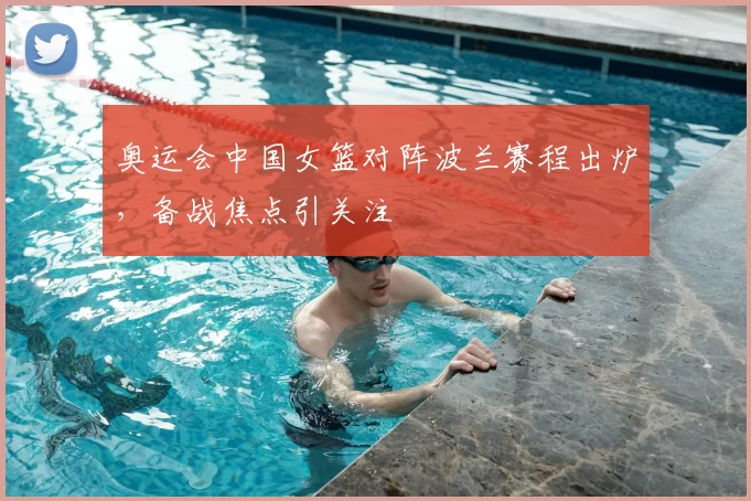奥运会中国女篮对阵波兰赛程出炉，备战焦点引关注