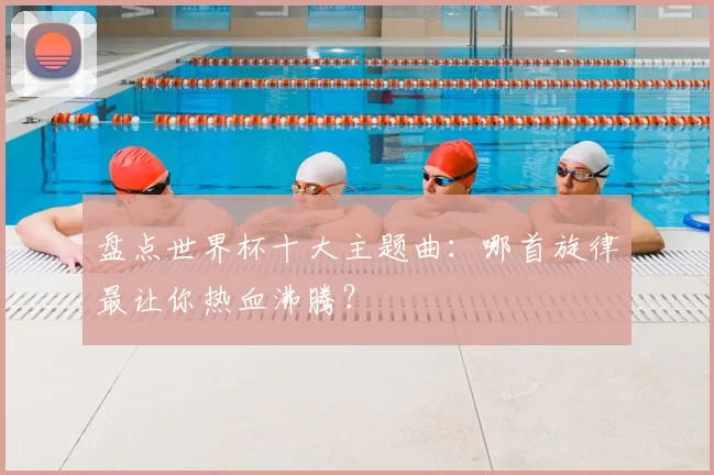 盘点世界杯十大主题曲：哪首旋律最让你热血沸腾？
