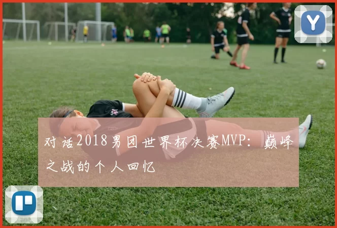 对话2018男团世界杯决赛MVP：巅峰之战的个人回忆