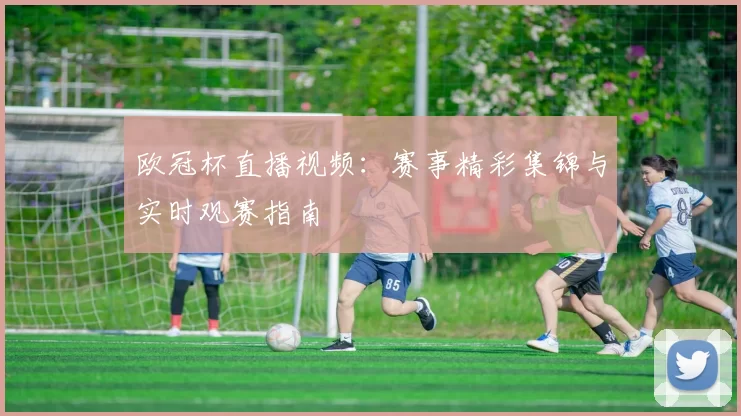 欧冠杯直播视频：赛事精彩集锦与实时观赛指南