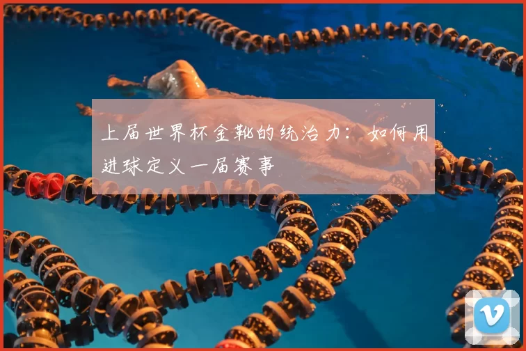 上届世界杯金靴的统治力:如何用进球定义一届赛事