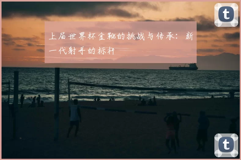 上届世界杯金靴的挑战与传承:新一代射手的标杆