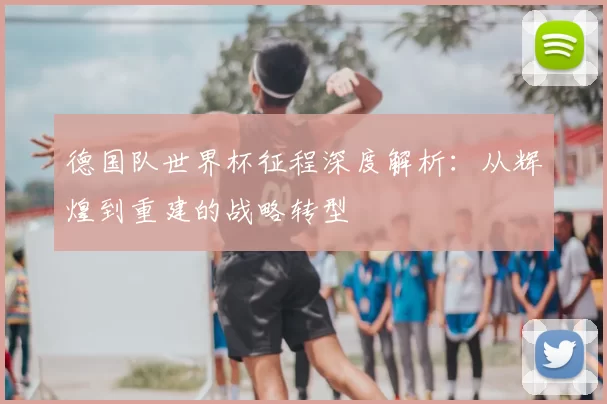 德国队世界杯征程深度解析:从辉煌到重建的战略转型