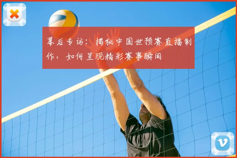 幕后专访：揭秘中国世预赛直播制作，如何呈现精彩赛事瞬间