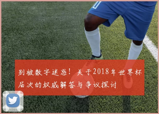 别被数字迷惑！关于2018年世界杯届次的权威解答与争议探讨
