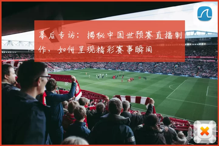 幕后专访:揭秘中国世预赛直播制作,如何呈现精彩赛事瞬间