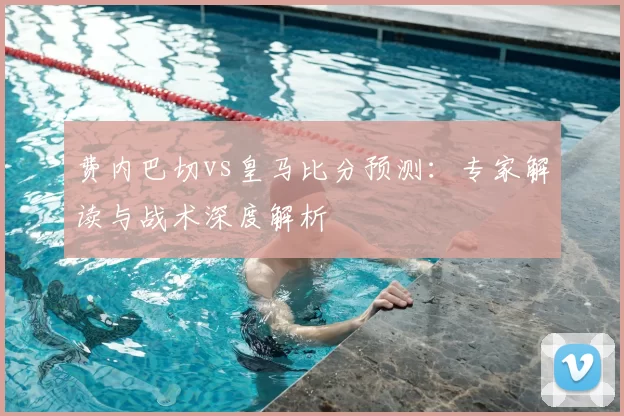 费内巴切vs皇马比分预测:专家解读与战术深度解析