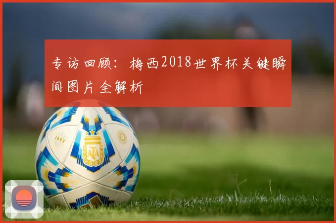 专访回顾:梅西2018世界杯关键瞬间图片全解析