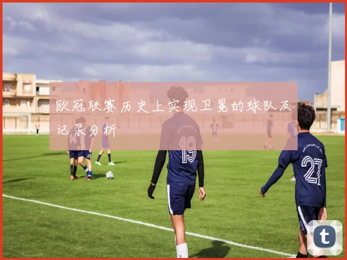 欧冠联赛历史上实现卫冕的球队及记录分析