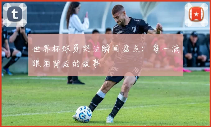 世界杯球员哭泣瞬间盘点：每一滴眼泪背后的故事