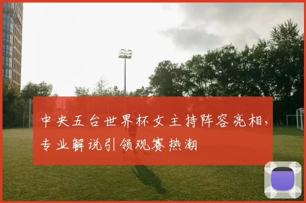 中央五台世界杯女主持阵容亮相，专业解说引领观赛热潮