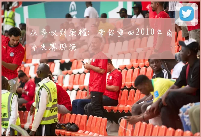 从争议到荣耀：带你重回2010年南非决赛现场