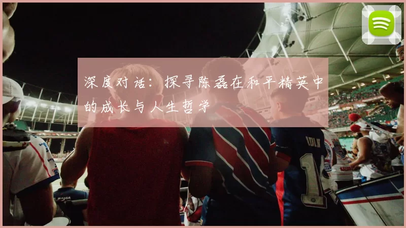 深度对话：探寻陈磊在和平精英中的成长与人生哲学