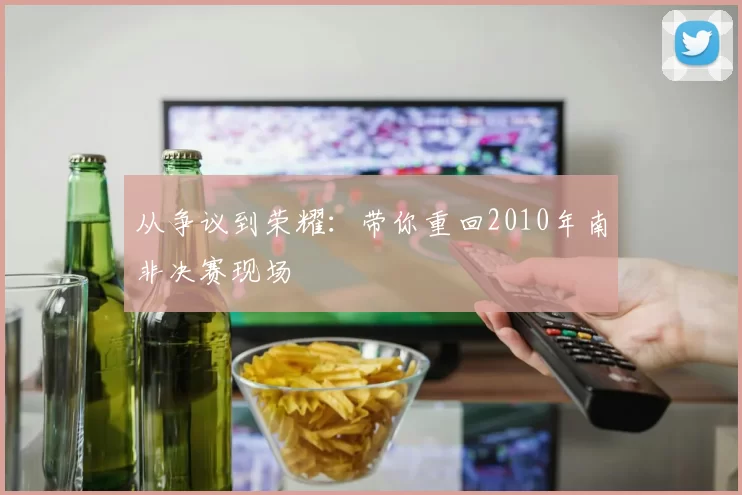 从争议到荣耀:带你重回2010年南非决赛现场